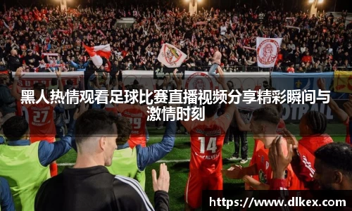 黑人热情观看足球比赛直播视频分享精彩瞬间与激情时刻
